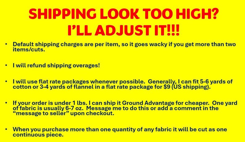 May include: Yellow background with black text explaining shipping policies for fabric purchases. The text states that shipping charges are per item, but the seller will refund shipping overages. The seller also offers flat rate shipping for 5-6 yards of cotton or 3-4 yards of flannel. For orders under 1 pound, the seller offers Ground Advantage shipping. The text also states that multiple quantities of fabric will be cut as one continuous piece.