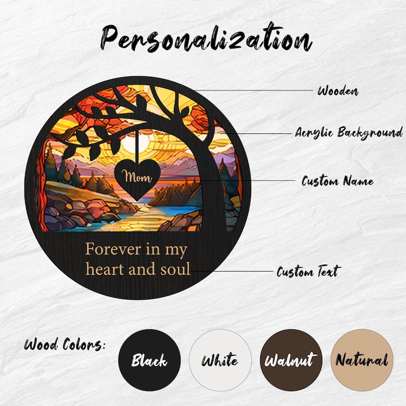 May include: A wooden circle with a stained glass design of a sunset over a lake and a tree with a heart hanging from it. The heart says "Mom" and the text below says "Forever in my heart and soul". The circle is available in black, white, walnut, and natural wood.