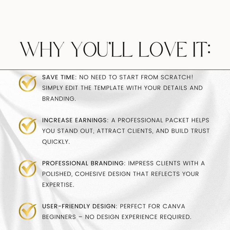 May include: A white background with a gold checkmark and text that reads "WHY YOU'LL LOVE IT:" followed by four bullet points with gold checkmarks and text describing the benefits of using a template. The text reads: "SAVE TIME: NO NEED TO START FROM SCRATCH! SIMPLY EDIT THE TEMPLATE WITH YOUR DETAILS AND BRANDING.", "INCREASE EARNINGS: A PROFESSIONAL PACKET HELPS YOU STAND OUT, ATTRACT CLIENTS, AND BUILD TRUST QUICKLY.", "PROFESSIONAL BRANDING: IMPRESS CLIENTS WITH A POLISHED, COHESIVE DESIGN THAT REFLECTS YOUR EXPERTISE.", "USER-FRIENDLY DESIGN: PERFECT FOR CANVA BEGINNERS - NO DESIGN EXPERIENCE REQUIRED."