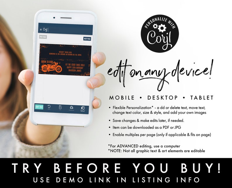 May include: A mobile phone screen displaying a digital invitation with a motorcycle graphic and the text "Born to Ride Let the Good Times Roll Happy 50th Birthday  Harley Davidson James". The phone is being held by a person's hand. The text "Personalize with Coryl edit on any device!" is displayed above the phone. Below the phone, the text "MOBILE DESKTOP TABLET" is displayed. Below that, a list of features is displayed: "Flexible Personalization* - add or delete text, move text, change text color, size & style, and add your own images Save changes & make edits later, if needed. Item can be downloaded as a PDF or JPG Enable multiples per page (only if applicable & fits on page) *For ADVANCED editing, use a computer *NOTE: Not all graphic text & art elements are editable TRY BEFORE YOU BUY! USE DEMO LINK IN LISTING INFO" is displayed.