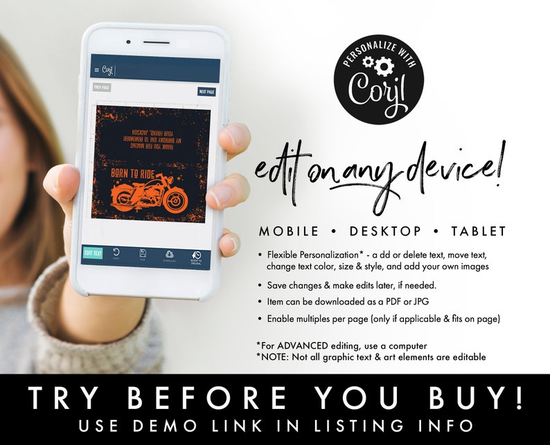May include: A digital mockup of a phone screen showing a graphic design template with a motorcycle and the text "Born to Ride". The text "Personalize with Coryl" is in a circle with gears. The text "edit on any device!" is in large, bold letters. The text "MOBILE - DESKTOP - TABLET" is below the text "edit on any device!" and lists features of the product. The text "TRY BEFORE YOU BUY!" is in large, bold letters. The text "USE DEMO LINK IN LISTING INFO" is below the text "TRY BEFORE YOU BUY!"