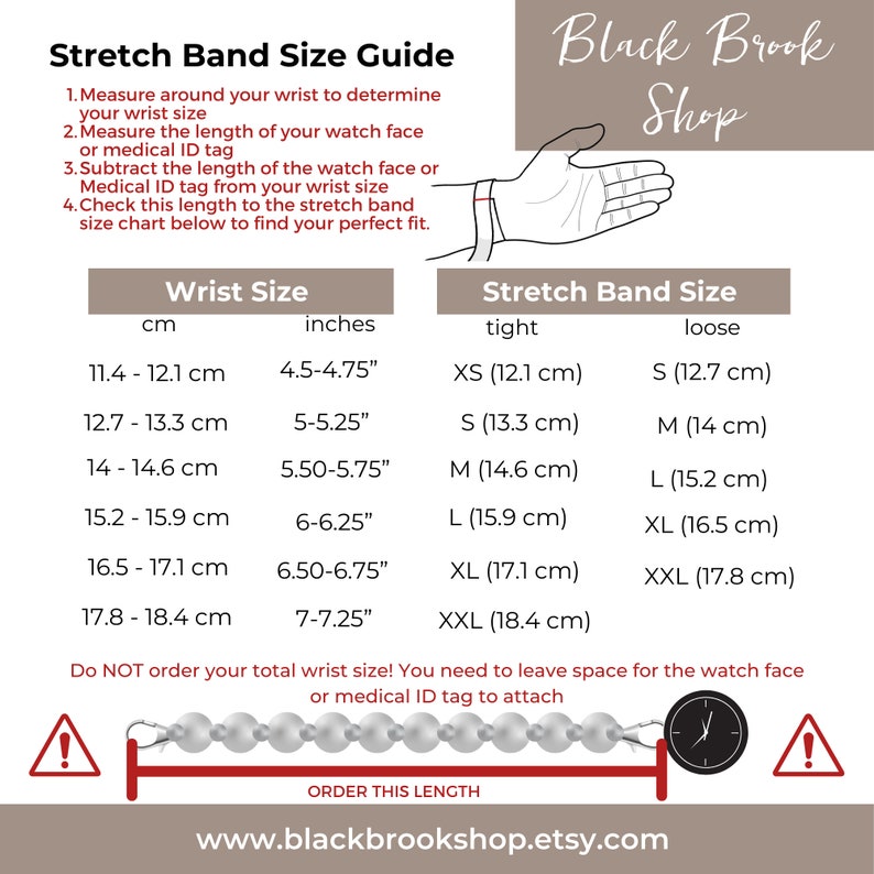 May include: A chart showing how to measure your wrist for a stretch band. The chart includes measurements in inches and centimeters. The chart also includes a diagram showing how to measure the length of a watch face or medical ID tag. The text on the chart reads "Stretch Band Size Guide", "Wrist Size", "Stretch Band Size", "tight", "loose", "Do NOT order your total wrist size! You need to leave space for the watch face or medical ID tag to attach", "ORDER THIS LENGTH", and "www.blackbrookshop.etsy.com".