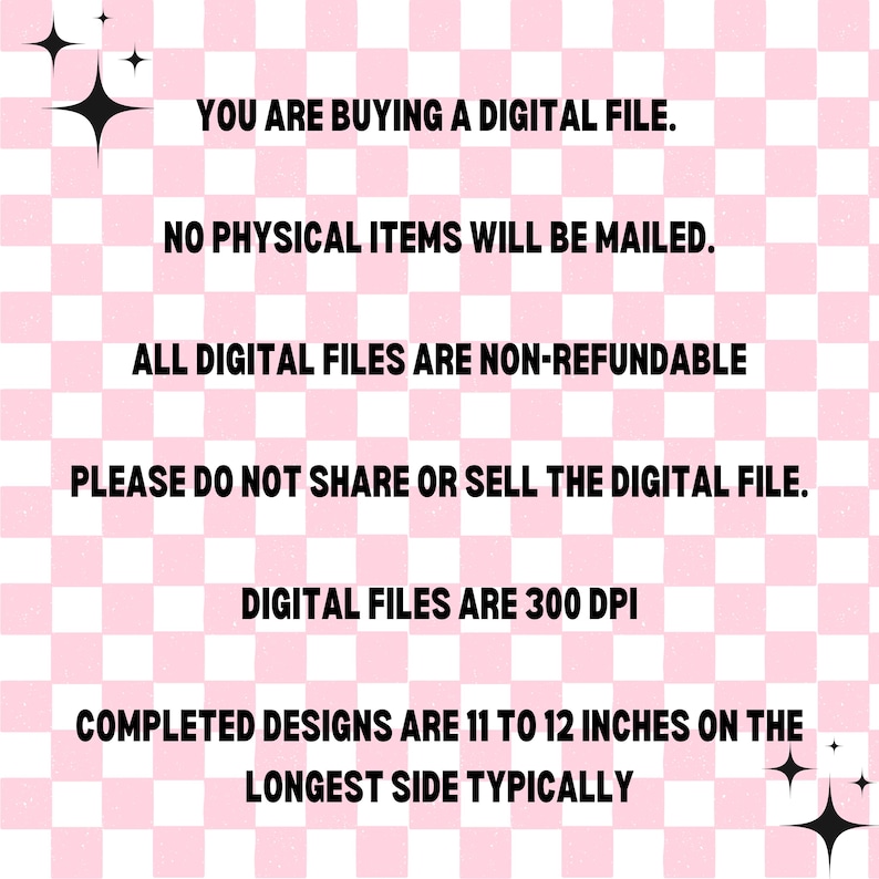 May include: Pink and white checkered background with text that reads: "YOU ARE BUYING A DIGITAL FILE. NO PHYSICAL ITEMS WILL BE MAILED. ALL DIGITAL FILES ARE NON-REFUNDABLE PLEASE DO NOT SHARE OR SELL THE DIGITAL FILE. DIGITAL FILES ARE 300 DPI COMPLETED DESIGNS ARE 11 TO 12 INCHES ON THE LONGEST SIDE TYPICALLY"