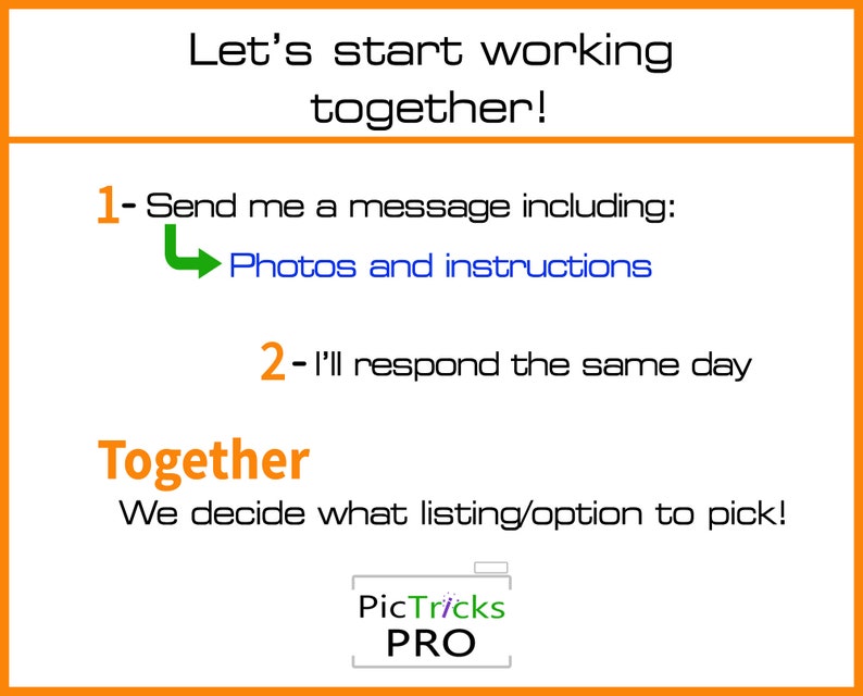 May include: A graphic with an orange border and white text that reads "Let's start working together!"  The graphic includes a green arrow pointing to the left and the text "Photos and instructions".  The graphic also includes the text "1- Send me a message including:" and "2- I'll respond the same day".  The graphic also includes the text "Together" and "We decide what listing/option to pick!"  The graphic also includes the text "PicTricks PRO".