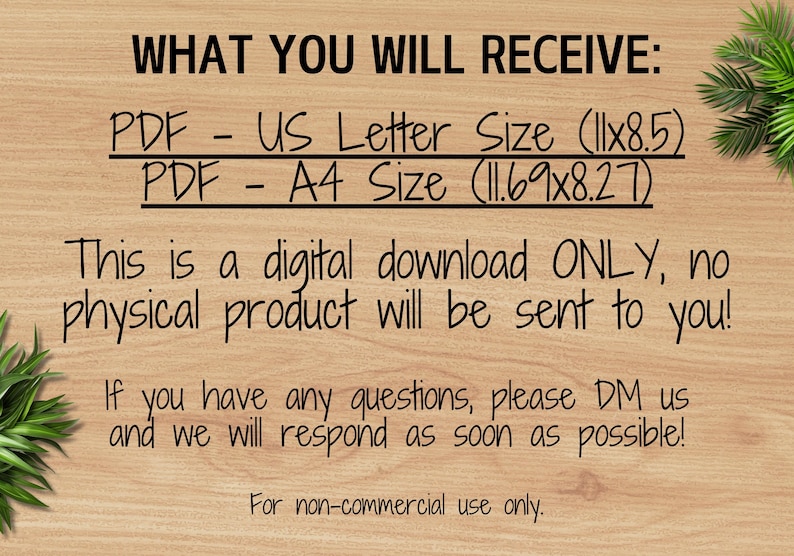 Pu&ograve; includere: Testo su uno sfondo in legno che recita "WHAT YOU WILL RECEIVE: PDF - US Letter Size (11x8.5) PDF - A4 Size (11.69x8.27) This is a digital download ONLY, no physical product will be sent to you! If you have any questions, please DM us and we will respond as soon as possible! For non-commercial use only."
