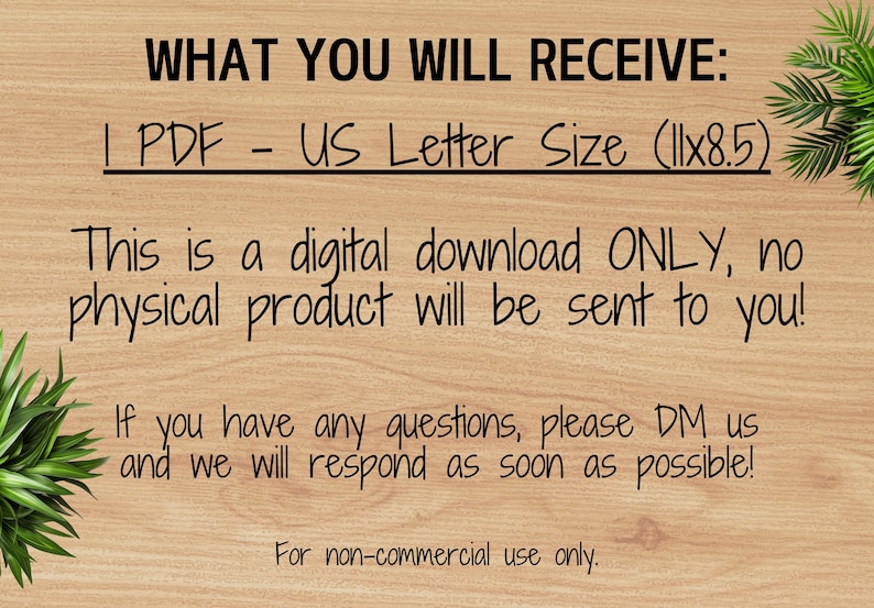 May include: Text on a woodgrain background that reads "WHAT YOU WILL RECEIVE: 1 PDF - US Letter Size (11x8.5) This is a digital download ONLY, no physical product will be sent to you! If you have any questions, please DM us and we will respond as soon as possible! For non-commercial use only."