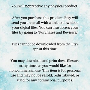 May include: Text on a blue background that reads "This is an instant download. You will not receive any physical product. After you purchase this product, Etsy will send you an email with a link to download your digital files. You can also access your files by going to "Purchases and Reviews." Files cannot be downloaded from the Etsy app at this time. You may download and print these files are many times as you would like for noncommercial use. This item is for personal use and may not be resold, redistributed, or used for any commercial purposes. Thank you for supporting my small business!"