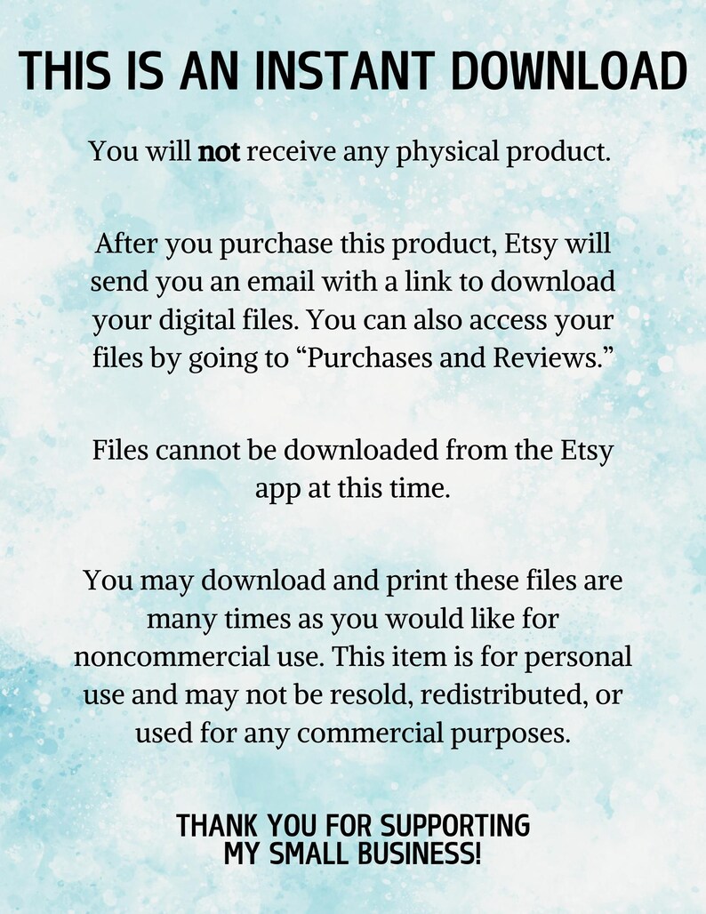 May include: Text on a blue background that reads "This is an instant download. You will not receive any physical product. After you purchase this product, Etsy will send you an email with a link to download your digital files. You can also access your files by going to "Purchases and Reviews." Files cannot be downloaded from the Etsy app at this time. You may download and print these files are many times as you would like for noncommercial use. This item is for personal use and may not be resold, redistributed, or used for any commercial purposes. Thank you for supporting my small business!"