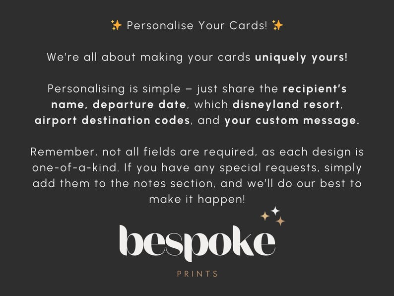 May include: Text on a black background with gold stars. The text reads "Personalise Your Cards! We're all about making your cards uniquely yours! Personalising is simple - just share the recipient's name, departure date, which Disneyland resort, airport destination codes, and your custom message. Remember, not all fields are required, as each design is one-of-a-kind. If you have any special requests, simply add them to the notes section, and we'll do our best to make it happen! bespoke PRINTS"