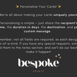 May include: Text on a black background with gold stars. The text reads "Personalise Your Cards! We're all about making your cards uniquely yours! Personalising is simple - just share the recipient's name, the duration in days, the destination, and your custom message. Remember, not all fields are required, as each design is one-of-a-kind. If you have any special requests, simply add them to the notes section, and we'll do our best to make it happen! bespoke PRINTS"
