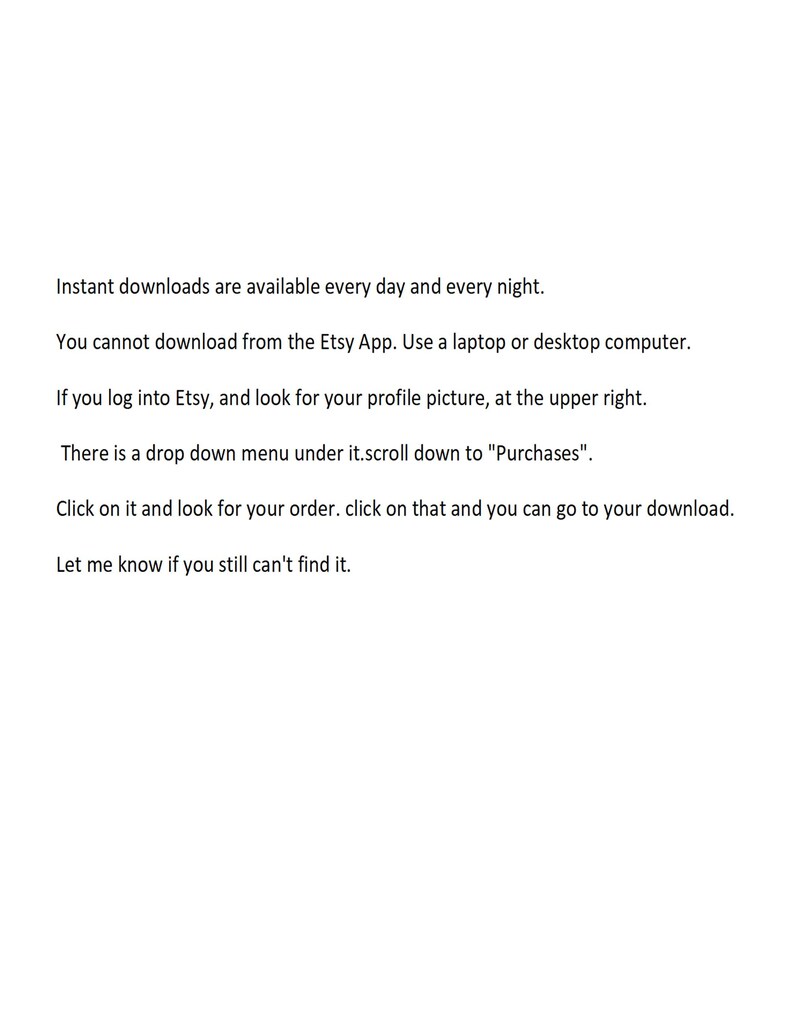May include: Text-based instructions on how to download digital items purchased on Etsy. The text explains that instant downloads are available every day and every night, but you cannot download from the Etsy app. You must use a laptop or desktop computer. The text also explains how to find your download by logging into Etsy and looking for your profile picture in the upper right corner. Then, you should scroll down to "Purchases" in the drop-down menu, click on your order, and then click on the download link.