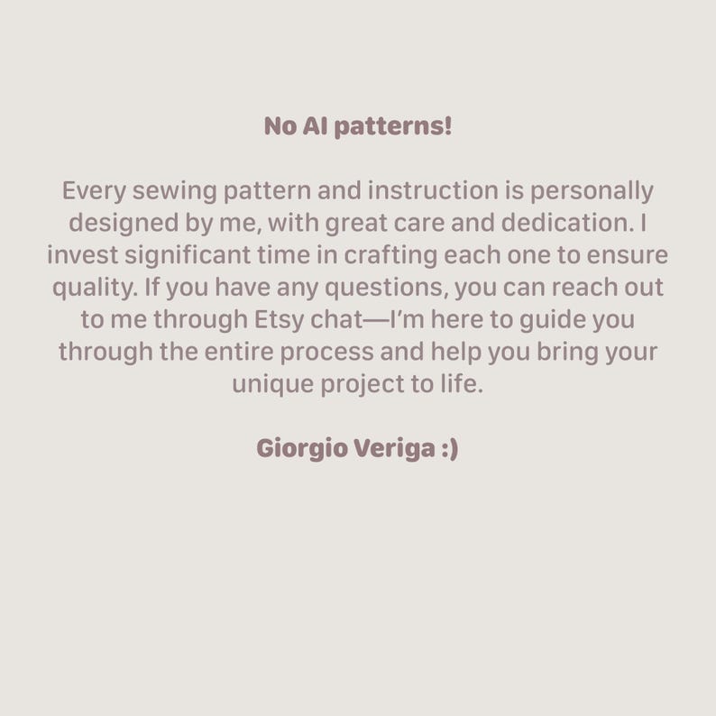 May include: Text on a white background that reads "No AI patterns!" followed by a paragraph explaining that every sewing pattern and instruction is personally designed by the seller, with great care and dedication. The seller invests significant time in crafting each one to ensure quality. The seller also offers to help customers through the entire process and help them bring their unique project to life. The text ends with "Giorgio Veriga :)"
