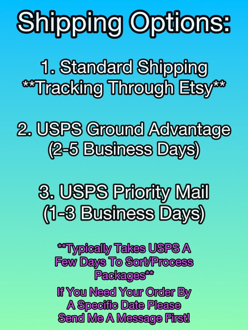 May include: Shipping options for Etsy orders: Standard Shipping with tracking through Etsy, USPS Ground Advantage (2-5 business days), and USPS Priority Mail (1-3 business days).  Note that Priority Mail typically takes a few days to sort and process packages.  If you need your order by a specific date, send a message first.