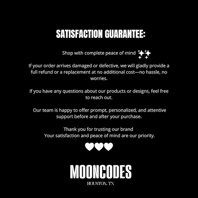 May include: A black graphic with white text reading SATISFACTION GUARANTEE: Shop with complete peace of mind. If your order arrives damaged or defective, we will provide a full refund or replacement. Contact us with questions. MOONCODES HOUSTON, TX.