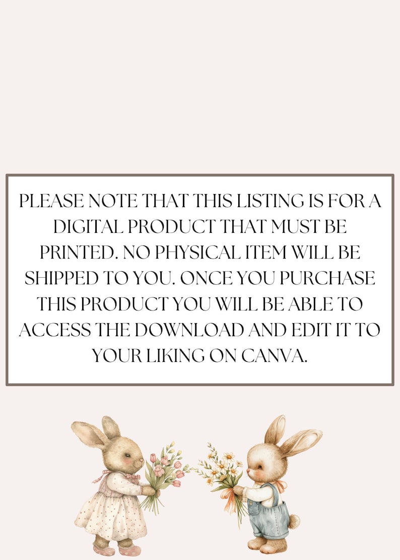 May include: A digital download for a printable design featuring two bunnies holding bouquets of flowers. The text reads "PLEASE NOTE THAT THIS LISTING IS FOR A DIGITAL PRODUCT THAT MUST BE PRINTED. NO PHYSICAL ITEM WILL BE SHIPPED TO YOU. ONCE YOU PURCHASE THIS PRODUCT YOU WILL BE ABLE TO ACCESS THE DOWNLOAD AND EDIT IT TO YOUR LIKING ON CANVA."