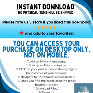 May include: Blue and white graphic with the text "INSTANT DOWNLOAD" and "NO PHYSICAL ITEMS WILL BE SHIPPED".  The text "Please rate us 5 stars if you liked this download!" is below the graphic.  Five yellow stars are below the text.  The text "And add to your favorites!" is below the stars.  The text "YOU CAN ACCESS YOUR PURCHASE ON DESKTOP ONLY, NOT ON MOBILE." is in a larger font size than the other text.  The text "To do so, follow these steps:" is below the text.  The text "1. Go to your Etsy homepage." is below the text.  The text "2. Click on your profile icon in the top right-hand corner of your browser." is below the text.  The text "3. Navigate to "Purchases" and click on it." is below the text.  The text "4. Once you find the order, click the black button that says "Download Files."." is below the text.  The text "5. Done!" is below the text.  A small graphic of a heart with a checkmark is next to the text.  The text "WD" is in a circle with a crown above the text.  The text "Woo! Downloads" is below the text.