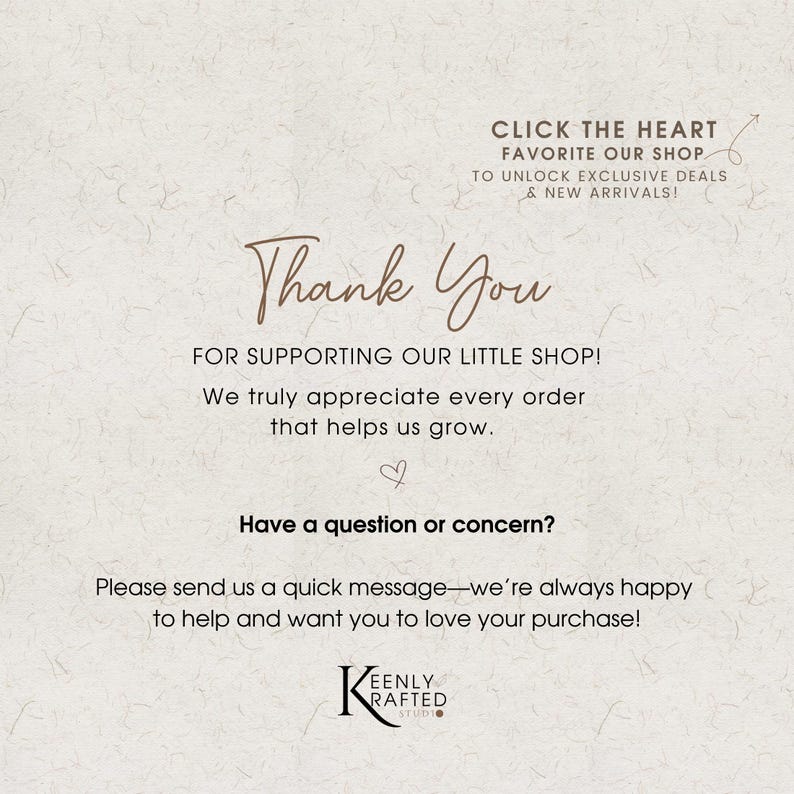 May include: A white informational card with brown text that reads: CLICK THE HEART FAVOURITE OUR SHOP TO UNLOCK EXCLUSIVE DEALS & NEW ARRIVALS! Thank You FOR SUPPORTING OUR LITTLE SHOP! We truly appreciate every order that helps us grow. Have a question or concern? Please send us a quick message—we’re always happy to help and want you to love your purchase! KEENLY KRAFTED STUDIO.