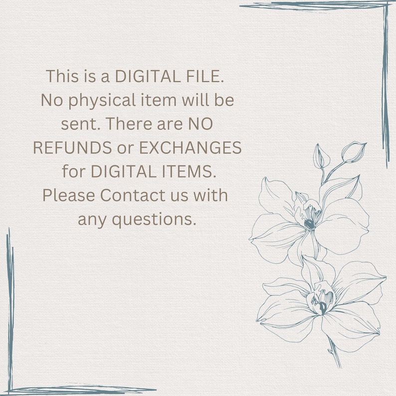May include: A digital file notice with text that reads "This is a DIGITAL FILE. No physical item will be sent. There are NO REFUNDS or EXCHANGES for DIGITAL ITEMS. Please Contact us with any questions." The text is in a light brown color and is surrounded by a light blue floral design.