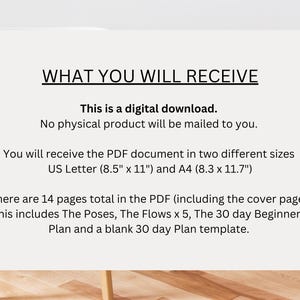 May include: Text on a white background that reads "WHAT YOU WILL RECEIVE" followed by "This is a digital download. No physical product will be mailed to you."  The text continues with "You will receive the PDF document in two different sizes US Letter (8.5" x 11") and A4 (8.3 x 11.7")" and ends with "There are 14 pages total in the PDF (including the cover page). This includes The Poses, The Flows x 5, The 30 day Beginner's Plan and a blank 30 day Plan template."
