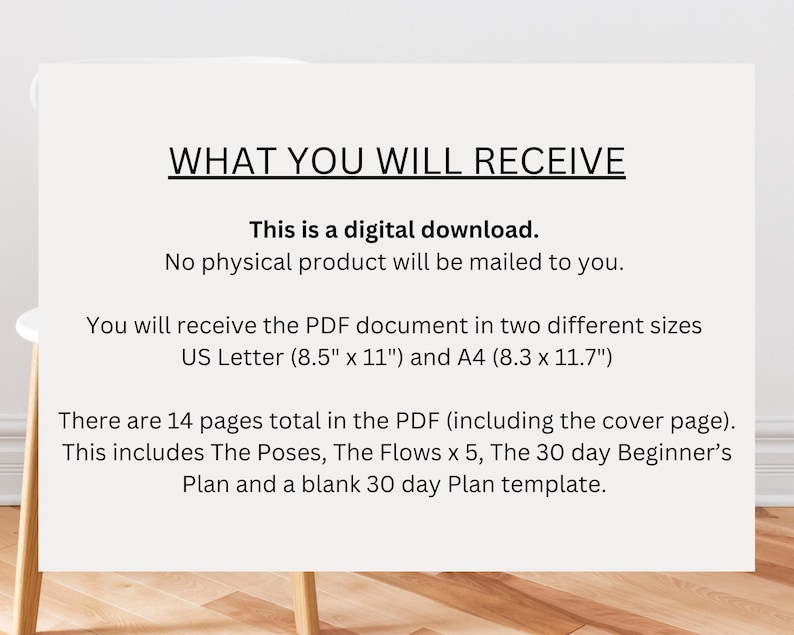 May include: Text on a white background that reads "WHAT YOU WILL RECEIVE" followed by "This is a digital download. No physical product will be mailed to you."  The text continues with "You will receive the PDF document in two different sizes US Letter (8.5" x 11") and A4 (8.3 x 11.7")" and ends with "There are 14 pages total in the PDF (including the cover page). This includes The Poses, The Flows x 5, The 30 day Beginner's Plan and a blank 30 day Plan template."