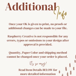 May include: Text on a white background with brown text that reads "Additional Info". The text explains that once a customer approves a design, no further changes can be made. It also states that Raspberry Creative is not responsible for any errors in the design after approval. The text also states that the quantity, paper color, and shipping method cannot be changed once an order is placed. The text ends with "it's so easy!" and "Read Item Details BELOW for more detailed information before purchase!"