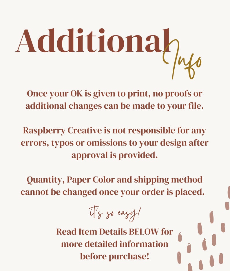 May include: Text on a white background with brown text that reads "Additional Info". The text explains that once a customer approves a design, no further changes can be made. It also states that Raspberry Creative is not responsible for any errors in the design after approval. The text also states that the quantity, paper color, and shipping method cannot be changed once an order is placed. The text ends with "it's so easy!" and "Read Item Details BELOW for more detailed information before purchase!"