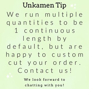 May include: A light green informational graphic with black text that reads: Unkamen Tip. We run multiple quantities to be 1 continuous length by default, but are happy to custom cut your order. Contact us! We look forward to chatting with you!