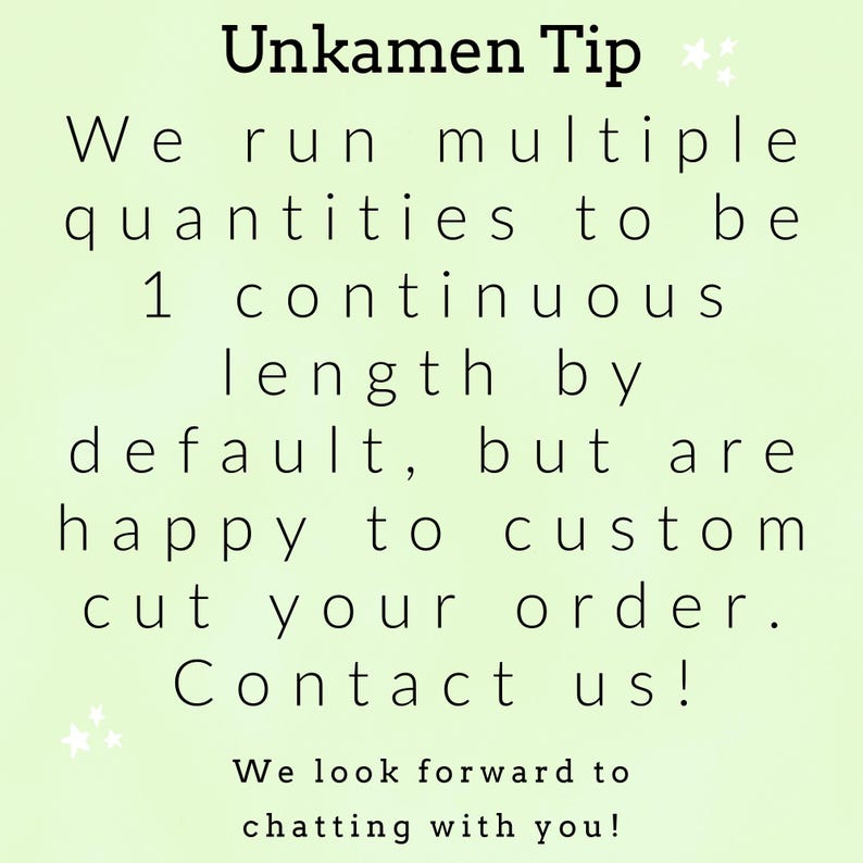 May include: A light green informational graphic with black text that reads: Unkamen Tip. We run multiple quantities to be 1 continuous length by default, but are happy to custom cut your order. Contact us! We look forward to chatting with you!