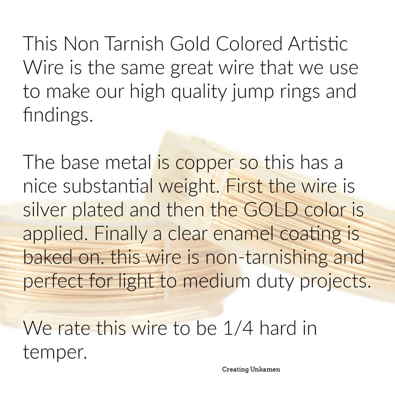May include: Two spools of gold-colored artistic wire with a copper base, silver plating, and a clear enamel coating. The text reads: This Non Tarnish Gold Colored Artistic Wire is the same great wire that we use to make our high quality jump rings and findings. The base metal is copper so this has a nice substantial weight. First the wire is silver plated and then the GOLD color is applied. Finally a clear enamel coating is baked on. this wire is non-tarnishing and perfect for light to medium duty projects. We rate this wire to be 1/4 hard in temper. Creating Unkamen