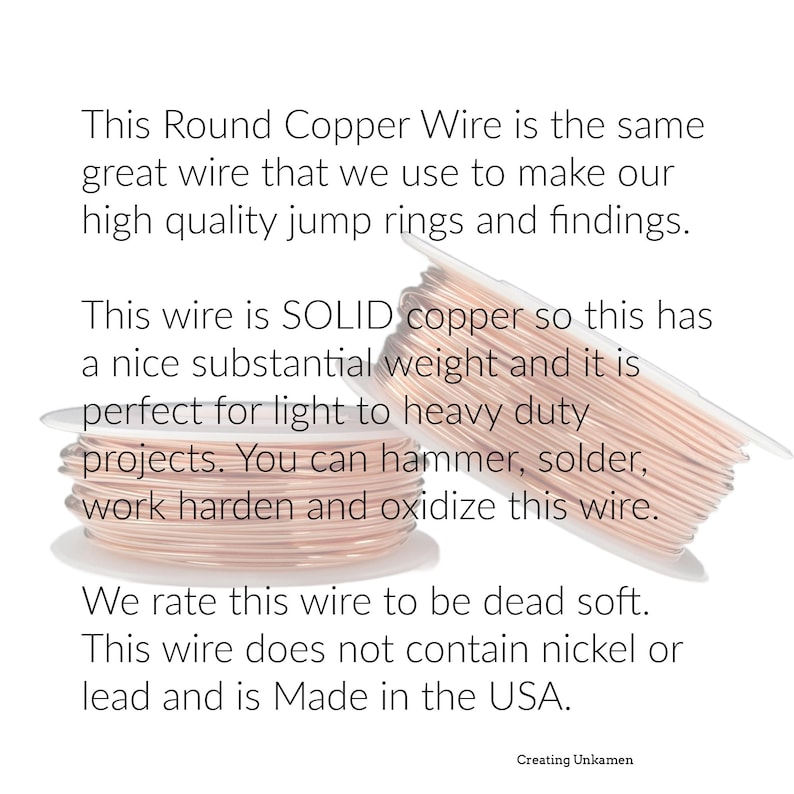 May include: Two spools of round copper wire with a metallic rose-gold tone. The text reads: This Round Copper Wire is the same great wire that we use to make our high quality jump rings and findings. This wire is SOLID copper so this has a nice substantial weight and it is perfect for light to heavy duty projects. You can hammer, solder, work harden and oxidize this wire. We rate this wire to be dead soft. This wire does not contain nickel or lead and is Made in the USA. Creating Unkamen