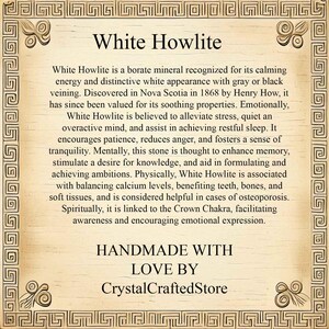 May include: White Howlite is a borate mineral known for its calming energy and distinctive white appearance with gray or black veining. It is believed to alleviate stress, quiet an overactive mind, and assist in achieving restful sleep. It encourages patience, reduces anger, and fosters a sense of tranquility.  Handmade with love by CrystalCraftedStore.