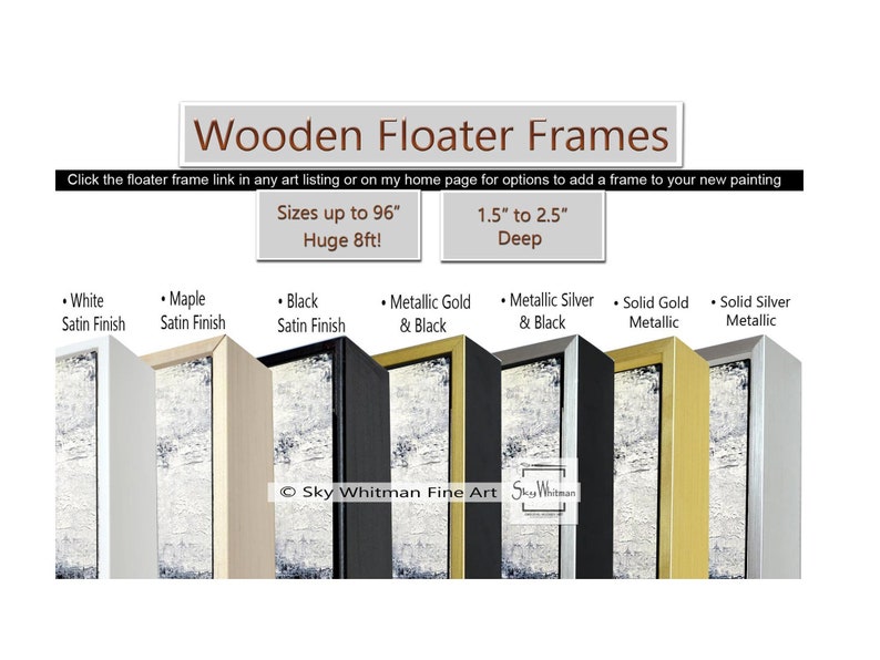 May include: Wooden floater frames in white, maple, black, metallic gold, metallic silver, solid gold, and solid silver finishes. The frames are 1.5 to 2.5 inches deep and can be sized up to 96 inches.  Sky Whitman Fine Art.