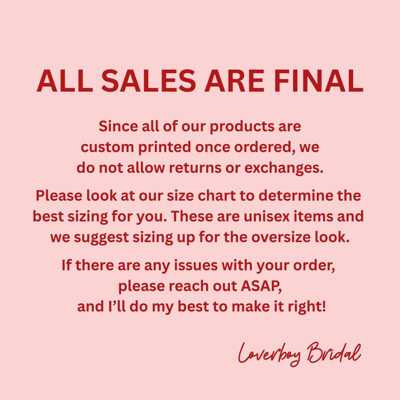 May include: A light pink informational graphic with dark red text stating: ALL SALES ARE FINAL. Since all of our products are custom printed once ordered, we do not allow returns or exchanges. Please look at our size chart to determine the best sizing for you. These are unisex items and we suggest sizing up for the oversize look. If there are any issues with your order, please reach out ASAP, and I&rsquo;ll do my best to make it right! Loverboy Bridal.