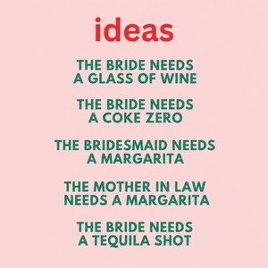 May include: A light pink sign with the red word ideas at the top, followed by green text: THE BRIDE NEEDS A GLASS OF WINE, THE BRIDE NEEDS A COKE ZERO, THE BRIDESMAID NEEDS A MARGARITA, THE MOTHER IN LAW NEEDS A MARGARITA, THE BRIDE NEEDS A TEQUILA SHOT.