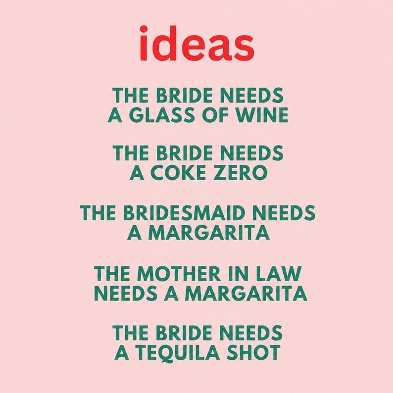 May include: A light pink sign with the red word ideas at the top, followed by green text: THE BRIDE NEEDS A GLASS OF WINE, THE BRIDE NEEDS A COKE ZERO, THE BRIDESMAID NEEDS A MARGARITA, THE MOTHER IN LAW NEEDS A MARGARITA, THE BRIDE NEEDS A TEQUILA SHOT.