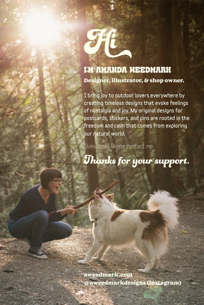 May include: A woman and a dog playing in a woodland. The woman is wearing a blue shirt and jeans. The dog is white with brown patches. The text "Hi I'M AMANDA WEEDMARK Designer, illustrator, & shop owner. I bring joy to outdoor lovers everywhere by creating timeless designs that evoke feelings of nostalgia and joy. My original designs for postcards, stickers, and pins are rooted in the freedom and calm that comes from exploring our natural world. Questions? Please contact me. Thanks for your support. aweedmark.com @aweedmarkdesigns (Instagram)" is visible in the image.