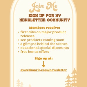 May include: A light brown illustration of an archway with a white interior. The text "Join Me" is written in a stylized font. The text "SIGN UP FOR MY NEWSLETTER COMMUNITY" is written in a bold font. The text "Members receive:" is written in a bold font. The text "first dibs on major product releases, see products coming soon, a glimpse behind the scenes, occasional special discounts, free bonus offers" is written in a regular font. The text "Sign up at:" is written in a bold font. An arrow points down to the text "aweedmark.com/newsletter".