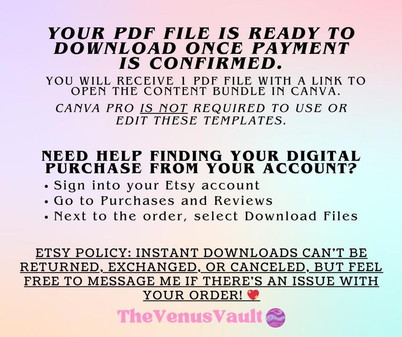 May include: Text on a pink and blue background that reads "YOUR PDF FILE IS READY TO DOWNLOAD ONCE PAYMENT IS CONFIRMED. YOU WILL RECEIVE 1 PDF FILE WITH A LINK TO OPEN THE CONTENT BUNDLE IN CANVA. CANVA PRO IS NOT REQUIRED TO USE OR EDIT THESE TEMPLATES. NEED HELP FINDING YOUR DIGITAL PURCHASE FROM YOUR ACCOUNT? &bull; Sign into your Etsy account &bull; Go to Purchases and Reviews &bull; Next to the order, select Download Files ETSY POLICY: INSTANT DOWNLOADS CAN'T BE RETURNED, EXCHANGED, OR CANCELED, BUT FEEL FREE TO MESSAGE ME IF THERE'S AN ISSUE WITH YOUR ORDER! The Venus Vault"