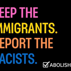 May include: Black background with text in pink, yellow, orange, and blue that reads "KEEP THE IMMIGRANTS. DEPORT THE RACISTS." with a checkmark and "ABOLISH ICE" in white.