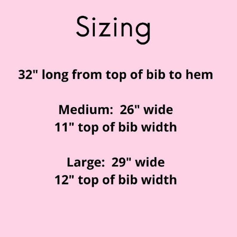 May include: Sizing chart for a bib, showing the length is 32 inches from the top of the bib to the hem. The medium size is 26 inches wide and 11 inches wide at the top of the bib. The large size is 29 inches wide and 12 inches wide at the top of the bib.