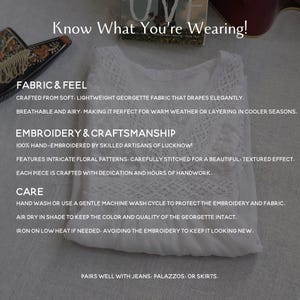 May include: White georgette fabric top with intricate floral embroidery. The text "Know What You're Wearing!" is at the top of the image. The text "FABRIC & FEEL" is below the image of the top. The text "CRAFTED FROM SOFT, LIGHTWEIGHT GEORGETTE FABRIC THAT DRAPES ELEGANTLY. BREATHABLE AND AIRY. MAKING IT PERFECT FOR WARM WEATHER OR LAYERING IN COOLER SEASONS." is below the text "FABRIC & FEEL". The text "EMBROIDERY & CRAFTSMANSHIP" is below the text "BREATHABLE AND AIRY. MAKING IT PERFECT FOR WARM WEATHER OR LAYERING IN COOLER SEASONS.". The text "100% HAND-EMBROIDERED BY SKILLED ARTISANS OF LUCKNOW! FEATURES INTRICATE FLORAL PATTERNS, CAREFULLY STITCHED FOR A BEAUTIFUL, TEXTURED EFFECT. EACH PIECE IS CRAFTED WITH DEDICATION AND HOURS OF HANDWORK." is below the text "EMBROIDERY & CRAFTSMANSHIP". The text "CARE" is below the text "EACH PIECE IS CRAFTED WITH DEDICATION AND HOURS OF HANDWORK.". The text "HAND WASH OR USE A GENTLE MACHINE WASH CYCLE TO PROTECT THE EMBROIDERY AND FABRIC. AIR DRY IN SHADE TO KEEP THE COLOR AND QUALITY OF THE GEORGETTE INTACT. IRON ON LOW HEAT IF NEEDED, AVOIDING THE EMBROIDERY TO KEEP IT LOOKING NEW." is below the text "CARE". The text "PAIRS WELL WITH JEANS, PALAZZOS, OR SKIRTS." is below the text "IRON ON LOW HEAT IF NEEDED, AVOIDING THE EMBROIDERY TO KEEP IT LOOKING NEW."