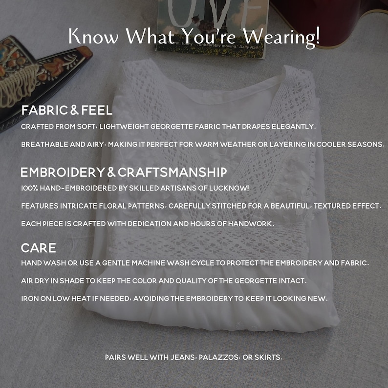 May include: White georgette fabric top with intricate floral embroidery. The text "Know What You're Wearing!" is at the top of the image. The text "FABRIC & FEEL" is below the image of the top. The text "CRAFTED FROM SOFT, LIGHTWEIGHT GEORGETTE FABRIC THAT DRAPES ELEGANTLY. BREATHABLE AND AIRY. MAKING IT PERFECT FOR WARM WEATHER OR LAYERING IN COOLER SEASONS." is below the text "FABRIC & FEEL". The text "EMBROIDERY & CRAFTSMANSHIP" is below the text "BREATHABLE AND AIRY. MAKING IT PERFECT FOR WARM WEATHER OR LAYERING IN COOLER SEASONS.". The text "100% HAND-EMBROIDERED BY SKILLED ARTISANS OF LUCKNOW! FEATURES INTRICATE FLORAL PATTERNS, CAREFULLY STITCHED FOR A BEAUTIFUL, TEXTURED EFFECT. EACH PIECE IS CRAFTED WITH DEDICATION AND HOURS OF HANDWORK." is below the text "EMBROIDERY & CRAFTSMANSHIP". The text "CARE" is below the text "EACH PIECE IS CRAFTED WITH DEDICATION AND HOURS OF HANDWORK.". The text "HAND WASH OR USE A GENTLE MACHINE WASH CYCLE TO PROTECT THE EMBROIDERY AND FABRIC. AIR DRY IN SHADE TO KEEP THE COLOR AND QUALITY OF THE GEORGETTE INTACT. IRON ON LOW HEAT IF NEEDED, AVOIDING THE EMBROIDERY TO KEEP IT LOOKING NEW." is below the text "CARE". The text "PAIRS WELL WITH JEANS, PALAZZOS, OR SKIRTS." is below the text "IRON ON LOW HEAT IF NEEDED, AVOIDING THE EMBROIDERY TO KEEP IT LOOKING NEW."