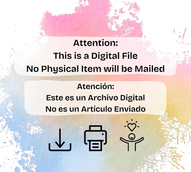 May include: A digital file notice featuring a watercolor background in pink, blue, and yellow. Text reads: Attention: This is a Digital File No Physical Item will be Mailed. Atenci&oacute;n: Este es un Archivo Digital No es un Art&iacute;culo Enviado. Icons include a download arrow, a printer, and a person with a heart.