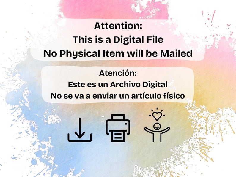 May include: A pink and blue watercolor background with white text that reads "Attention: This is a Digital File. No Physical Item will be Mailed." Below the text is a white box with Spanish text that reads "Atenci&oacute;n: Este es un Archivo Digital. No se va a enviar un art&iacute;culo f&iacute;sico."  There are three icons below the text: a download arrow, a printer, and a stick figure with a heart above its head.
