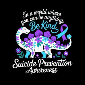 May include: A black graphic featuring a white dinosaur decorated with purple and teal flowers. The text reads "In a world where you can be anything, Be Kind" and "Suicide Prevention Awareness". A teal and purple ribbon is also included.