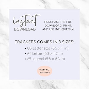 May include: A printable digital download of trackers in three sizes: US Letter (8.5 x 11 inches), A4 Letter (8.3 x 11.7 inches), and A5 Journal (5.8 x 8.3 inches). The text "instant download" and "pages not editable" is also included.
