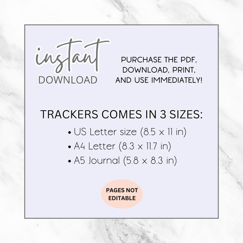May include: A printable digital download of trackers in three sizes: US Letter (8.5 x 11 inches), A4 Letter (8.3 x 11.7 inches), and A5 Journal (5.8 x 8.3 inches). The text "instant download" and "pages not editable" is also included.