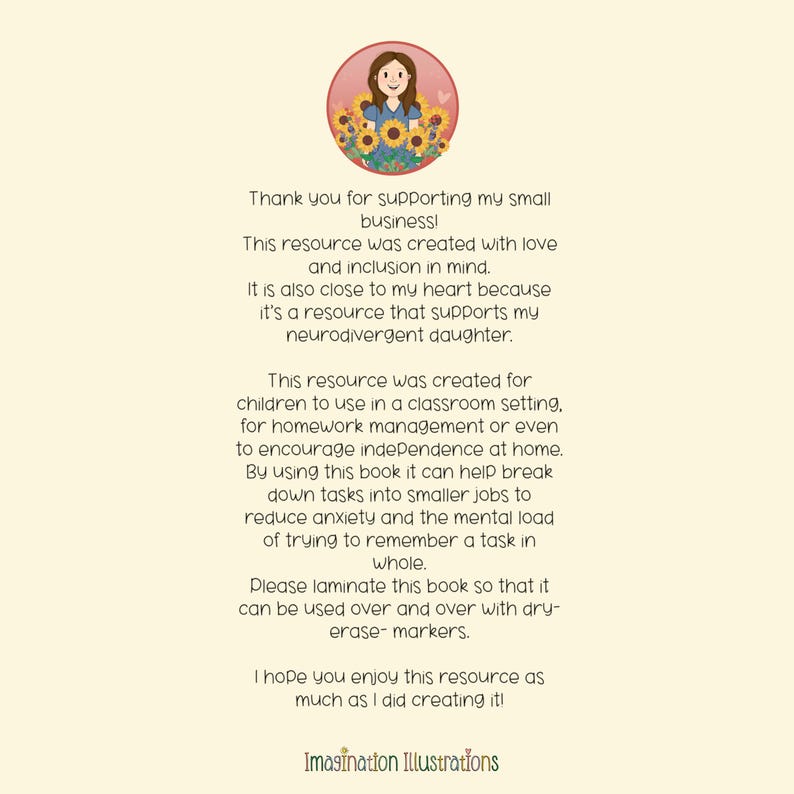 May include: A digital illustration of a smiling girl with sunflowers in her hair. The text reads: "Thank you for supporting my small business! This resource was created with love and inclusion in mind. It is also close to my heart because it's a resource that supports my neurodivergent daughter. This resource was created for children to use in a classroom setting, for homework management or even to encourage independence at home. By using this book it can help break down tasks into smaller jobs to reduce anxiety and the mental load of trying to remember a task in whole. Please laminate this book so that it can be used over and over with dry-erase markers. I hope you enjoy this resource as much as I did creating it! Imagination Illustrations"