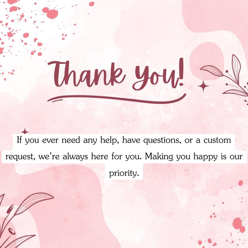 May include: A pink and white graphic with the words "Thank you!" in a cursive font. The text below states, "If you ever need any help, have questions, or a custom request, we're always here for you. Making you happy is our priority."
