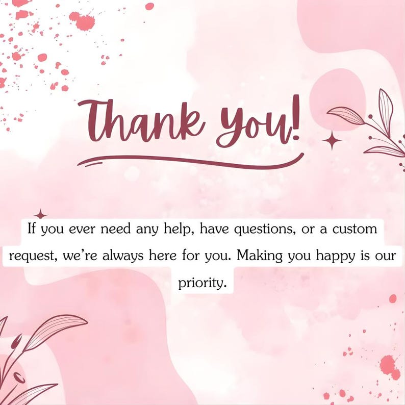 May include: A pink and white graphic with the words "Thank you!" in a cursive font. The text below reads, "If you ever need any help, have questions, or a custom request, we're always here for you. Making you happy is our priority."